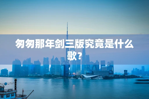 匆匆那年剑三版究竟是什么歌？
