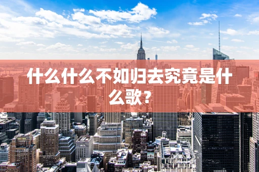 什么什么不如归去究竟是什么歌？