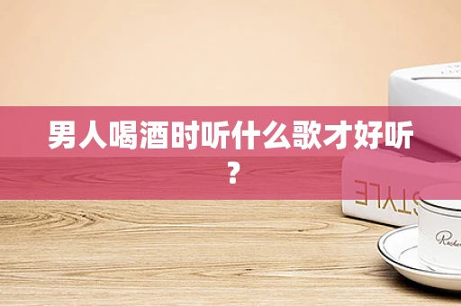 男人喝酒时听什么歌才好听？
