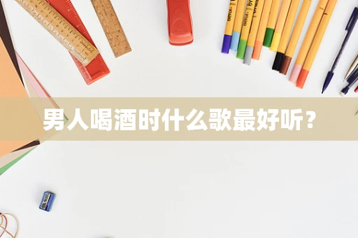 男人喝酒时什么歌最好听？