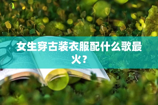 女生穿古装衣服配什么歌最火？