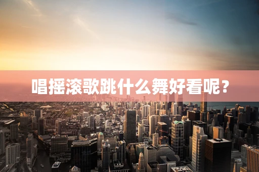 唱摇滚歌跳什么舞好看呢？