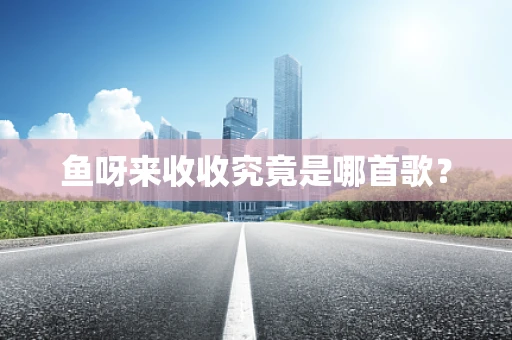 鱼呀来收收究竟是哪首歌？