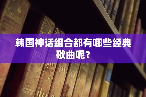 韩国神话组合都有哪些经典歌曲呢？