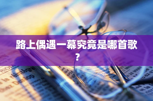 路上偶遇一幕究竟是哪首歌？