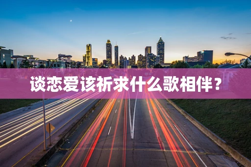 谈恋爱该祈求什么歌相伴？