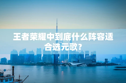 王者荣耀中到底什么阵容适合选元歌？
