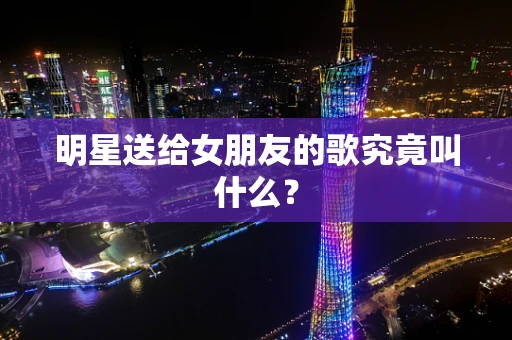 明星送给女朋友的歌究竟叫什么？