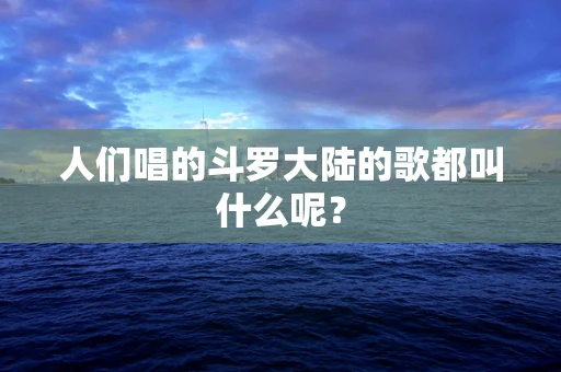 人们唱的斗罗大陆的歌都叫什么呢？