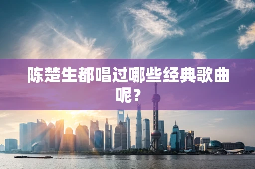陈楚生都唱过哪些经典歌曲呢？