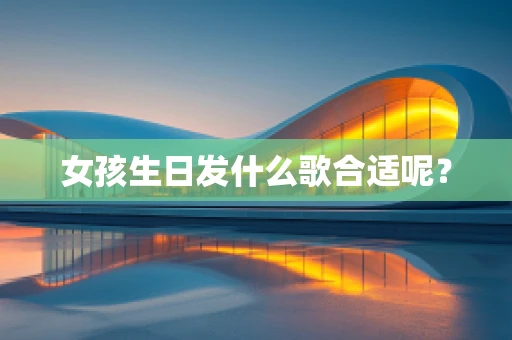 女孩生日发什么歌合适呢？