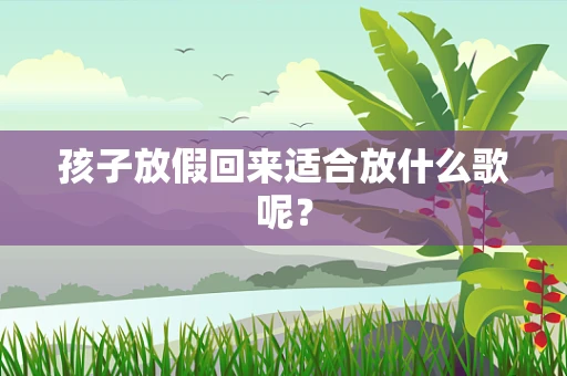 孩子放假回来适合放什么歌呢？