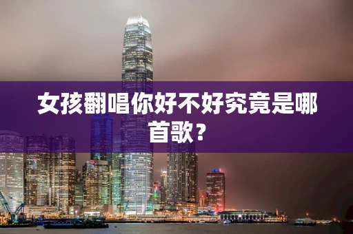 女孩翻唱你好不好究竟是哪首歌？