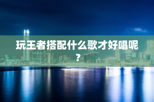 玩王者搭配什么歌才好唱呢？