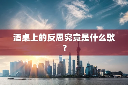 酒桌上的反思究竟是什么歌？