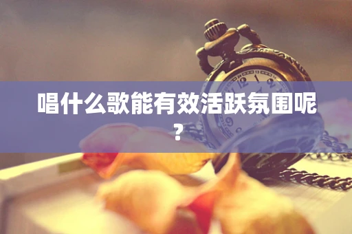 唱什么歌能有效活跃氛围呢？