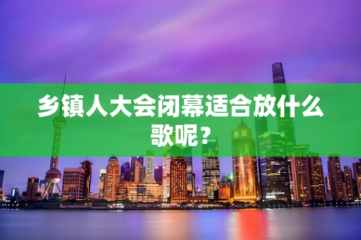 乡镇人大会闭幕适合放什么歌呢？