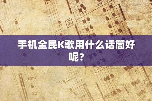 手机全民K歌用什么话筒好呢？