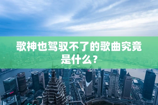 歌神也驾驭不了的歌曲究竟是什么？