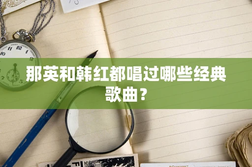 那英和韩红都唱过哪些经典歌曲？