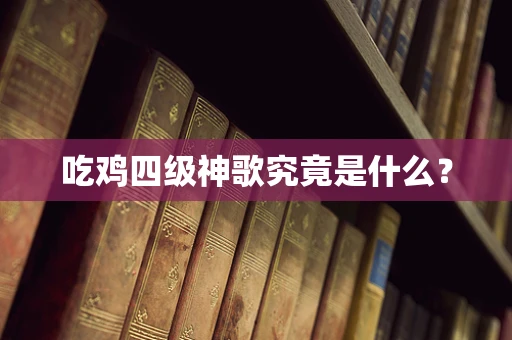 吃鸡四级神歌究竟是什么？