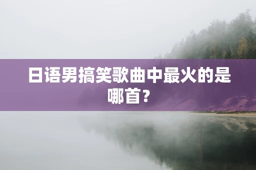 日语男搞笑歌曲中最火的是哪首？