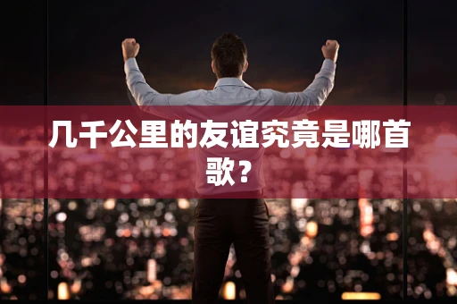 几千公里的友谊究竟是哪首歌？