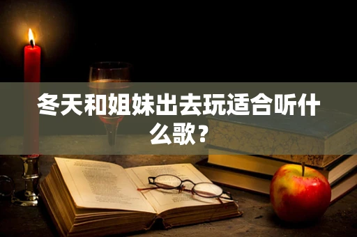 冬天和姐妹出去玩适合听什么歌？