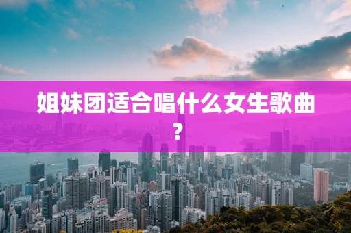姐妹团适合唱什么女生歌曲？