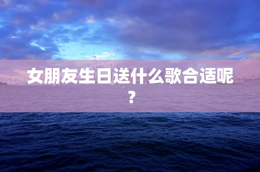 女朋友生日送什么歌合适呢？
