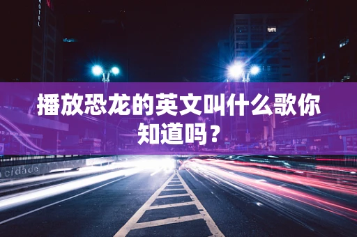 播放恐龙的英文叫什么歌你知道吗？