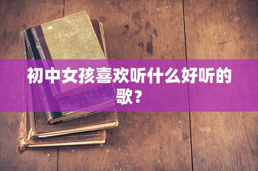 初中女孩喜欢听什么好听的歌？