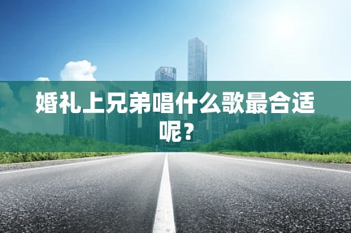婚礼上兄弟唱什么歌最合适呢？