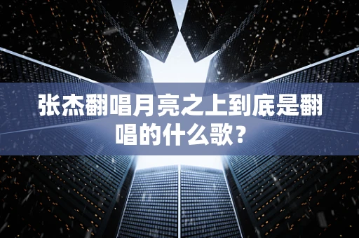 张杰翻唱月亮之上到底是翻唱的什么歌？