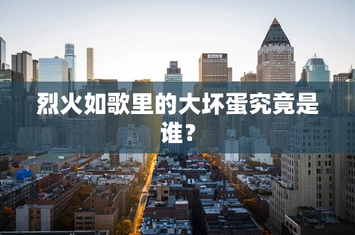 烈火如歌里的大坏蛋究竟是谁？