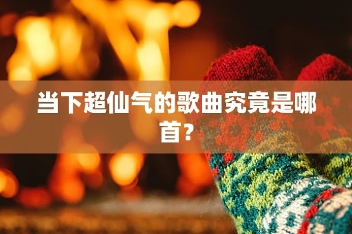 当下超仙气的歌曲究竟是哪首？