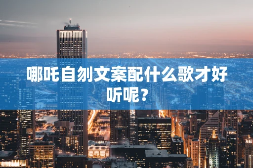 哪吒自刎文案配什么歌才好听呢？