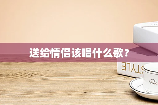 送给情侣该唱什么歌？