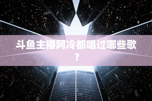 斗鱼主播阿冷都唱过哪些歌？