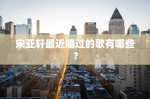 宋亚轩最近唱过的歌有哪些？