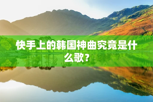 快手上的韩国神曲究竟是什么歌？